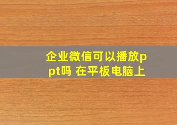 企业微信可以播放ppt吗 在平板电脑上